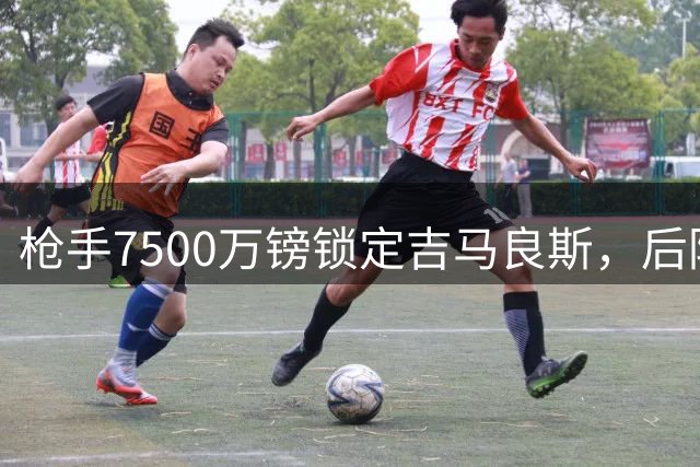 枪手7500万镑锁定吉马良斯，后防引援锁定孔萨