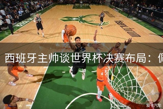 西班牙主帅谈世界杯决赛布局：佩德里替补源于战术考量而非冒险